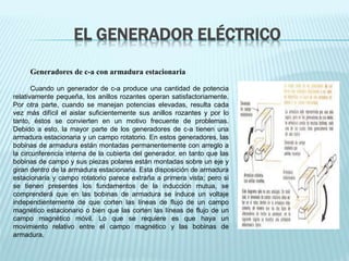 EL GENERADOR ELÉCTRICO 
Generadores de c-a con armadura estacionaria 
Cuando un generador de c-a produce una cantidad de potencia 
relativamente pequeña, los anillos rozantes operan satisfactoriamente. 
Por otra parte, cuando se manejan potencias elevadas, resulta cada 
vez más difícil el aislar suficientemente sus anillos rozantes y por lo 
tanto, éstos se convierten en un motivo frecuente de problemas. 
Debido a esto, la mayor parte de los generadores de c-a tienen una 
armadura estacionaria y un campo rotatorio. En estos generadores, las 
bobinas de armadura están montadas permanentemente con arreglo a 
la circunferencia interna de la cubierta del generador, en tanto que las 
bobinas de campo y sus piezas polares están montadas sobre un eje y 
giran dentro de la armadura estacionaria. Esta disposición de armadura 
estacionaria y campo rotatorio parece extraña a primera vista; pero si 
se tienen presentes los fundamentos de la inducción mutua, se 
comprenderá que en las bobinas de armadura se induce un voltaje 
independientemente de que corten las líneas de flujo de un campo 
magnético estacionario o bien que las corten las líneas de flujo de un 
campo magnético móvil. Lo que se requiere es que haya un 
movimiento relativo entre el campo magnético y las bobinas de 
armadura. 
 