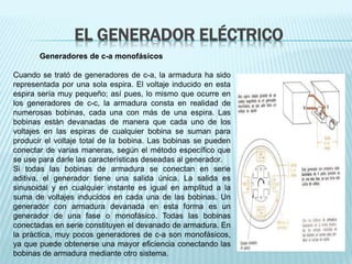 EL GENERADOR ELÉCTRICO 
Generadores de c-a monofásicos 
Cuando se trató de generadores de c-a, la armadura ha sido 
representada por una sola espira. El voltaje inducido en esta 
espira sería muy pequeño; así pues, lo mismo que ocurre en 
los generadores de c-c, la armadura consta en realidad de 
numerosas bobinas, cada una con más de una espira. Las 
bobinas están devanadas de manera que cada uno de los 
voltajes en las espiras de cualquier bobina se suman para 
producir el voltaje total de la bobina. Las bobinas se pueden 
conectar de varias maneras, según el método específico que 
se use para darle las características deseadas al generador. 
Si todas las bobinas de armadura se conectan en serie 
aditiva, el generador tiene una salida única. La salida es 
sinusoidal y en cualquier instante es igual en amplitud a la 
suma de voltajes inducidos en cada una de las bobinas. Un 
generador con armadura devanada en esta forma es un 
generador de una fase o monofásico. Todas las bobinas 
conectadas en serie constituyen el devanado de armadura. En 
la práctica, muy pocos generadores de c-a son monofásicos, 
ya que puede obtenerse una mayor eficiencia conectando las 
bobinas de armadura mediante otro sistema. 
 