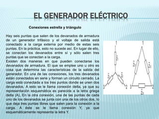 EL GENERADOR ELÉCTRICO 
Conexiones estrella y triángulo 
Hay seis puntas que salen de los devanados de armadura 
de un generador trifásico y el voltaje de salida está 
conectado a la carga externa por medio de estas seis 
puntas. En la práctica, esto no sucede así. En lugar de ello, 
se conectan los devanados entre sí y sólo salen tres 
puntas que se conectan a la carga. 
Existen dos maneras en que pueden conectarse los 
devanados de armadura. El que se emplee uno u otro es 
cosa que determina las características de la salida del 
generador. En una de las conexiones, los tres devanados 
están conectados en serie y forman un circuito cerrado. La 
carga está conectada a los tres puntos donde se unen dos 
devanados. A esto se le llama conexión delta, ya que su 
representación esquemática es parecida a la letra griega 
delta (A), En la otra conexión, una de las puntas de cada 
uno de los devanados se junta con una de los otros dos, lo 
que deja tres puntas libres que salen para la conexión a la 
carga. A éste se le llama conexión Y, ya que 
esquemáticamente representa la letra Y. 
 