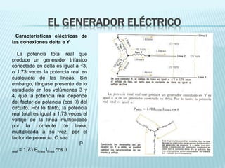 EL GENERADOR ELÉCTRICO 
Características eléctricas de 
las conexiones delta e Y 
La potencia total real que 
produce un generador trifásico 
conectado en delta es igual a 3, 
o 1.73 veces la potencia real en 
cualquiera de las líneas. Sin 
embargo, téngase presente de lo 
estudiado en los volúmenes 3 y 
4, que la potencia real depende 
del factor de potencia (cos ) del 
circuito. Por lo tanto, la potencia 
real total es igual a 1.73 veces el 
voltaje de la línea multiplicado 
por la corriente de línea, 
multiplicada a su vez, por el 
factor de potencia. O sea: 
P 
real = 1,73 Elínea Ilínea cos  
 