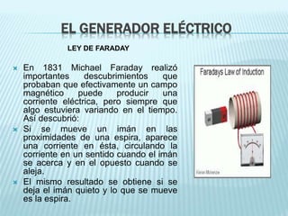 EL GENERADOR ELÉCTRICO 
LEY DE FARADAY 
 En 1831 Michael Faraday realizó 
importantes descubrimientos que 
probaban que efectivamente un campo 
magnético puede producir una 
corriente eléctrica, pero siempre que 
algo estuviera variando en el tiempo. 
Así descubrió: 
 Si se mueve un imán en las 
proximidades de una espira, aparece 
una corriente en ésta, circulando la 
corriente en un sentido cuando el imán 
se acerca y en el opuesto cuando se 
aleja. 
 El mismo resultado se obtiene si se 
deja el imán quieto y lo que se mueve 
es la espira. 
 