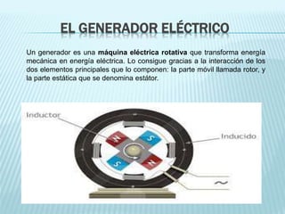 EL GENERADOR ELÉCTRICO 
Un generador es una máquina eléctrica rotativa que transforma energía 
mecánica en energía eléctrica. Lo consigue gracias a la interacción de los 
dos elementos principales que lo componen: la parte móvil llamada rotor, y 
la parte estática que se denomina estátor. 
 