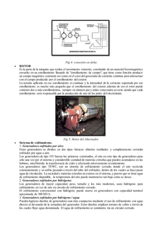 Fig 4: conexión en delta
 ROTOR
Es la parte de la máquina que realiza el movimiento rotatorio, constituido de un material ferromagnético
envuelto en un enrollamiento llamado de "enrollamiento de campo", que tiene como función producir
un campo magnético constante así como en el caso del generador de corriente continua para interactuar
con el campo producido por el enrollamiento del estator.
La tensión aplicada en ese enrollamiento es continua y la intensidad de la corriente soportada por ese
enrollamiento es mucho más pequeño que el enrollamiento del estator, además de eso el rotor puede
contener dos o más enrollamientos, siempre en número par y todos conectados en serie siendo que cada
enrollamiento será responsable por la producción de uno de los polos del electroimán.
Fig 5: Rotor del Alternador
 Sistema de enfriamiento.
1. Generadores enfriados por aire:
Estos generadores se dividen en dos tipos básicos: abiertos ventilados y completamente cerrados
enfriados por agua a aire.
Los generadores de tipo OV fueron los primeros construidos, el aire en este tipo de generadores pasa
sólo una vez por el sistema y considerable cantidad de materias extrañas que pueden acumularse en las
bobinas, interfiriendo la transferencia de calor y afectando adversamente al aislamiento.
Los generadores tipo TEWC, son un sistema de enfriamiento cerrado, donde el aire recircula
constantemente y se enfría pasando a través del tubo del enfriador, dentro de los cuales se hace pasar
agua de circulación. La suciedad y materias extrañas no existen en el sistema, y puesto que se tiene agua
de enfriamiento disponible, la temperatura del aire puede mantenerse tan baja como se desee.
2. Generadores enfriados por hidrógeno:
Los generadores de mayor capacidad, peso, tamaño y los más modernos, usan hidrógeno para
enfriamiento en vez de aire en circuito de enfriamiento cerrado.
El enfriamiento convencional con hidrógeno puede usarse en generadores con capacidad nominal
aproximada de 300 MVA.
3. Generadores enfriados por hidrógeno / agua
Pueden lograrse diseños de generadores aun más compactos mediante el uso de enfriamiento con agua
directo al devanado de la armadura del generador. Estos diseños emplean torones de cobre a través de
los cuales fluye agua desionizada. El agua de enfriamiento se suministra vía un circuito cerrado.
 
