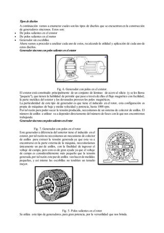 Tiposde diseños
A continuación vamos a enumerar cuales son los tipos de diseños que se encuentran en la construcción
de generadores síncronos. Estos son:
 De polos salientes en el estator
 De polos salientes en el motor
 Generador sin escobillas
Ahora vamos a proceder a analizar cada uno de estos, recalcando la utilidad y aplicación de cada uno de
estos diseños.
Generadorsíncronoconpolossalientesenelestator
Fig. 6. Generador con polos en el estator.
El estator está constituido principalmente de un conjunto de láminas de acero al silicio (y se les llama
"paquete"), que tienen la habilidad de permitir que pase a travésde ellas el flujo magnético con facilidad;
la parte metálica del estator y los devanados proveen los polos magnéticos.
La particularidad de este tipo de generador es que tiene el inducido en el rotor, esta configuración es
propia de máquinas de baja y media velocidad y potencia, hasta 1000 rpm.
Por tal razón para poder sacar la tensión producida, necesitamos de un sistema de colector de anillos. El
número de anillos a utilizar va a depender directamente del número de fases con la que nos encontremos
trabajando.
Generadorsíncronoconpolossalientesenelrotor
Fig. 7. Generador con polos en el rotor
Este generador a diferencia del anterior tiene el inducido en el
estator,por tal razón no necesitamos un mecanismo de colector
de anillos para extraer la tensión generada ya que esta va a
encontrarse en la parte externa de la máquina, necesitaríamos
únicamente un par de anillos, con la finalidad de ingresar el
voltaje de campo, pero esto es de gran ayuda ya que el voltaje
de campo es considerablemente más pequeño que la tensión
generada,por talrazón este parde anillos van hacerde medidas
pequeñas, y así mismo las escobillas no tendrían un tamaño
mayor.
Fig. 5. Polos salientes en el rotor
Se utiliza este tipo de generadores,para gran potencia, por la versatilidad que nos brinda.
 