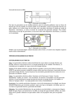 Generadorsíncronosinescobillas
Fig. 5. Generador sin escobillas
Este tipo de generadores son de mediana potencia, para la excitación podríamos tener un banco de
baterías que sería de respaldo, la excitatriz podría ser un alternador, es decir un generador síncrono con
polos salientes en el estator, luego de esta etapa, sale a una placa electrónica en donde por medio de
dispositivos electrónicos, se envía al circuito de excitación del generador principal. Para realizar
reparaciones en este tipo de generadores,es necesario saber sobre dispositivos electrónicos, y centrarse
en el controlador.
Fig. 5. Alternador sin escobillas
Debido a que no presenta ningún contacto mecánico entre el rotor y el estator estas máquinas requieren
mucho menos mantenimiento.
TIPOSDEGENERADORESELECTRICOS
GENERADORES ELECTRICOS
Solar: Los generadores eléctricos solares transforman los rayos solares en energía eléctrica, que
permitie abastecer varias formas de uso. La energía producida por los módulos fotovoltaicos, es
controlada por un regulador de carga y reserva las energias baterías.
Nuclear: En las plantas nucleares, energía eléctrica se produce a través de la fusión de átomos de
uranio, lo que genera una gran cantidad de energía calórica que hacen funcionar al generador eléctrico,
generando energía eléctrica. A pesar de parecer un conveniente generador tiene los contras de ser un
generador con altisimos riesgos.
Eolica: Los generadores eléctricos eólicos funcionan con la fuerza que el viento. Usan los
denominados “molinos de vientos”. Este movimiento de rotación es transmitido al eje del generador
eléctrico, el cual transforma la energía mecánica de rotación en energía eléctrica. Los molinos se
ubican en “parques eolicos”. Las aspas pueden estar vertica o horizontalmente
Geotérmica: Las centrales geotérmicas funcionan a través del calentamiento de un líquido que alcanza
una gran temperatura,que se destina a producir vapor con el que se da impulso a la turbina, que a su
vez mueve un generador eléctrico, generando electricidad.
Hidraulica: Son centrales hidroelectricas las que producen esta electricidad, y estan puesta en lugares
donde las aguas fluyan con mucha fuerza. Se utiliza la energia del agua moviendo turbinas, las cuales
deben mover grandes volúmenes de agua salada o dulce con un pequeño salto, pero con grandes
costos.
 