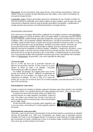 Mareomotriz: Se usa el movimento de las aguas del mar, en las centrales mareomotrices. Todo esto
consiste en que las corrientes de agua deben pasar por unas tubinas, en las cuales el movimiento de
estas genera energia electrica.
Combustibles fosiles: Produce electricidad a partir de la combustión de: Gas, Petróleo o Carbón. En
este caso se quema el combustible para calentar calderas de agua y producir vapor de agua, éste vapor
a alta presión es disparado contra las aspas de grandes generadores,moviéndolos y produciendo la
energía mecánica necesaria para convertirla posteriormente en energía eléctrica.
GENERADOR ASINCRONO
Nota: antes de leer esta página deberá haber completado las tres páginas anteriores sobregeneradores
de turbinas eólicas.La mayoría de turbinas eólicas del mundo utilizan un generador asíncrono trifásico
(de jaula bobinada), también llamado generador de inducción, para generar corriente alterna. Fuera de
la industria eólica y de las pequeñas unidades hidroeléctricas, este tipo de generadores no está muy
extendido; aunque de todas formas, el mundo tiene una gran experiencia en tratar con ellos: Lo curioso
de este tipo de generador es que fue inicialmente diseñado como motor eléctrico. De hecho, una
tercera parte delconsumo mundial de electricidad es utilizado para hacer funcionar motores de
inducción que muevan maquinaría en fábricas,bombas, ventiladores, compresores,elevadores, y otras
aplicaciones donde se necesita convertir energía eléctrica en energía mecánica. Otra de las razones
para la elección de este tipo de generador es que es muy fiable, y comparativamente no suele resultar
caro. Este generador también tiene propiedades mecánicas que lo hace especialmente útil en turbinas
eólicas (el deslizamiento del generador, y una cierta capacidad de sobrecarga).
El rotor de jaula
Este es el rotor que hace que el generador asíncrono sea
diferente del generador síncrono. El rotor consta de un cierto
número de barras de cobre o de aluminio, conectadas
eléctricamente por anillos de aluminio finales.
En el dibujo del principio de la página puede verse el rotor
provisto de un núcleo de "hierro", utilizando un apilamiento de
finas láminas de acero aisladas, con agujeros para las barras
conductoras de aluminio. El rotor se sitúa en el centro del
estator, que en este caso se trata de nuevo de un estator tetrapolar, conectado directamente a las tres
fases de la red eléctrica.
Funcionamiento como motor
Cuando se conecte a la corriente, la máquina empezará a funcionar como motor, girando a una velocidad
ligeramente inferior a la velocidad síncrona del campo magnético del estator. ¿Qué es lo que ocurre?
Si miramos las barras delrotor desde arriba (en el dibujo de la
derecha) tenemos un campo magnético moviéndose respecto al
rotor. Esto induce una corriente muy elevada en las barras del
rotor, que apenas ofrecen resistencia,pues están cortocircuitadas
por los anillos finales.
El rotor desarrolla entonces sus propios polos magnéticos, que
se ven, por turnos, arrastrados por el campo magnético giratorio
del estator.
Funcionamiento como generador
Ahora bien, ¿qué es lo que ocurre si hacemosgirar elrotor de forma manual a,exactamente,la velocidad
síncrona del generador, p.ej. 1500 r.p.m. (revoluciones por minuto) para el generador síncrono
tetrapolar, tal y como se vio en la página anterior? La respuesta es:nada. Dado que el campo magnético
gira exactamente a la misma velocidad que el rotor, no se produce ningún fenómeno de inducción en el
rotor, por lo que no interaccionará con el estator.
 
