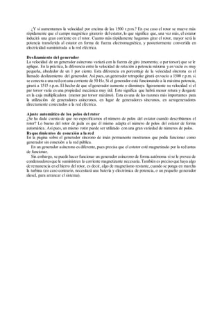 ¿Y si aumentamos la velocidad por encima de las 1500 r.p.m.? En ese caso el rotor se mueve más
rápidamente que el campo magnético giratorio del estator, lo que significa que, una vez más, el estator
inducirá una gran corriente en el rotor. Cuanto más rápidamente hagamos girar el rotor, mayor será la
potencia transferida al estator en forma de fuerza electromagnética, y posteriormente convertida en
electricidad suministrada a la red eléctrica.
Deslizamiento del generador
La velocidad de un generador asíncrono variará con la fuerza de giro (momento, o par torsor) que se le
aplique. En la práctica, la diferencia entre la velocidad de rotación a potencia máxima y en vacío es muy
pequeña, alrededor de un 1 por ciento. Esta diferencia en porcentaje de la velocidad síncrona es el
llamado deslizamiento del generador. Así pues, un generador tetrapolar girará en vacío a 1500 r.p.m. si
se conecta a una red con una corriente de 50 Hz. Si el generador está funcionando a la máxima potencia,
girará a 1515 r.p.m. El hecho de que el generador aumente o disminuya ligeramente su velocidad si el
par torsor varía es una propiedad mecánica muy útil. Esto significa que habrá menor rotura y desgaste
en la caja multiplicadora (menor par torsor máximo). Esta es una de las razones más importantes para
la utilización de generadores asíncronos, en lugar de generadores síncronos, en aerogeneradores
directamente conectados a la red eléctrica.
Ajuste automático de los polos del rotor
¿Se ha dado cuenta de que no especificamos el número de polos del estator cuando describíamos el
rotor? Lo bueno del rotor de jaula es que él mismo adapta el número de polos del estator de forma
automática. Así pues, un mismo rotor puede ser utilizado con una gran variedad de números de polos.
Requerimientos de conexión a la red
En la página sobre el generador síncrono de imán permanente mostramos que podía funcionar como
generador sin conexión a la red pública.
En un generador asíncrono es diferente, pues precisa que el estator esté magnetizado por la red antes
de funcionar.
Sin embargo, se puede hacer funcionar un generador asíncrono de forma autónoma si se le provee de
condensadoresque le suministren la corriente magnetizante necesaria.También es preciso que haya algo
de remanencia en el hierro del rotor, es decir, algo de magnetismo restante,cuando se ponga en marcha
la turbina (en caso contrario, necesitará una batería y electrónica de potencia, o un pequeño generador
diesel, para arrancar el sistema).
 