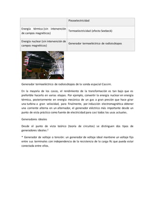 Piezoelectricidad
Energía térmica (sin intervención
de campos magnéticos)
Termoelectricidad (efecto Seebeck)
Energía nuclear (sin intervención de
campos magnéticos)
Generador termoeléctrico de radioisótopos
Generador termoeléctrico de radioisótopos de la sonda espacial Cassini.
En la mayoría de los casos, el rendimiento de la transformación es tan bajo que es
preferible hacerlo en varias etapas. Por ejemplo, convertir la energía nuclear en energía
térmica, posteriormente en energía mecánica de un gas a gran presión que hace girar
una turbina a gran velocidad, para finalmente, por inducción electromagnética obtener
una corriente alterna en un alternador, el generador eléctrico más importante desde un
punto de vista práctico como fuente de electricidad para casi todos los usos actuales.
Generadores ideales
Desde el punto de vista teórico (teoría de circuitos) se distinguen dos tipos de
generadores ideales:1
* Generador de voltaje o tensión: un generador de voltaje ideal mantiene un voltaje fijo
entre sus terminales con independencia de la resistencia de la carga Rc que pueda estar
conectada entre ellos.
 