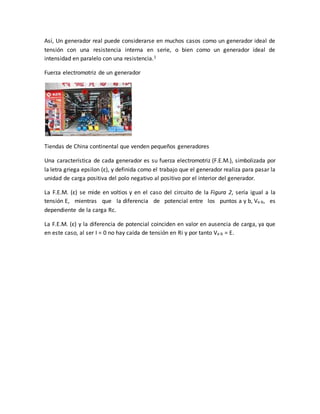 Así, Un generador real puede considerarse en muchos casos como un generador ideal de
tensión con una resistencia interna en serie, o bien como un generador ideal de
intensidad en paralelo con una resistencia.1
Fuerza electromotriz de un generador
Tiendas de China continental que venden pequeños generadores
Una característica de cada generador es su fuerza electromotriz (F.E.M.), simbolizada por
la letra griega epsilon (ε), y definida como el trabajo que el generador realiza para pasar la
unidad de carga positiva del polo negativo al positivo por el interior del generador.
La F.E.M. (ε) se mide en voltios y en el caso del circuito de la Figura 2, sería igual a la
tensión E, mientras que la diferencia de potencial entre los puntos a y b, Va-b, es
dependiente de la carga Rc.
La F.E.M. (ε) y la diferencia de potencial coinciden en valor en ausencia de carga, ya que
en este caso, al ser I = 0 no hay caída de tensión en Ri y por tanto Va-b = E.
 