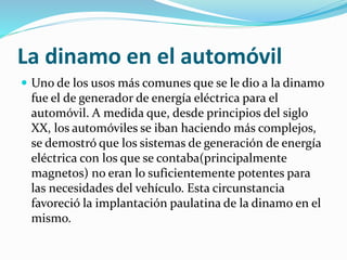 La dinamo en el automóvil 
 Uno de los usos más comunes que se le dio a la dinamo 
fue el de generador de energía eléctrica para el 
automóvil. A medida que, desde principios del siglo 
XX, los automóviles se iban haciendo más complejos, 
se demostró que los sistemas de generación de energía 
eléctrica con los que se contaba(principalmente 
magnetos) no eran lo suficientemente potentes para 
las necesidades del vehículo. Esta circunstancia 
favoreció la implantación paulatina de la dinamo en el 
mismo. 
 