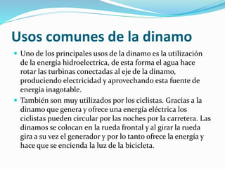 Usos comunes de la dinamo 
 Uno de los principales usos de la dinamo es la utilización 
de la energía hidroelectrica, de esta forma el agua hace 
rotar las turbinas conectadas al eje de la dinamo, 
produciendo electricidad y aprovechando esta fuente de 
energía inagotable. 
 También son muy utilizados por los ciclistas. Gracias a la 
dinamo que genera y ofrece una energía eléctrica los 
ciclistas pueden circular por las noches por la carretera. Las 
dinamos se colocan en la rueda frontal y al girar la rueda 
gira a su vez el generador y por lo tanto ofrece la energía y 
hace que se encienda la luz de la bicicleta. 
