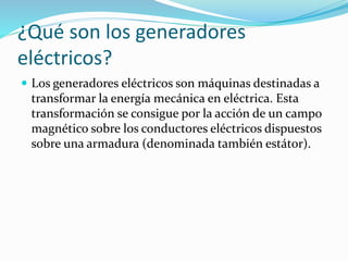 ¿Qué son los generadores 
eléctricos? 
 Los generadores eléctricos son máquinas destinadas a 
transformar la energía mecánica en eléctrica. Esta 
transformación se consigue por la acción de un campo 
magnético sobre los conductores eléctricos dispuestos 
sobre una armadura (denominada también estátor). 
 