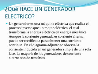 ¿Qué HACE UN GENERADOR 
ELECTRICO? 
 Un generador es una máquina eléctrica que realiza el 
proceso inverso que un motor eléctrico, el cual 
transforma la energía eléctrica en energía mecánica. 
Aunque la corriente generada es corriente alterna, 
puede ser rectificada para obtener una corriente 
continua. En el diagrama adjunto se observa la 
corriente inducida en un generador simple de una sola 
fase. La mayoría de los generadores de corriente 
alterna son de tres fases. 
 