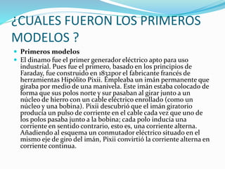 ¿CUALES FUERON LOS PRIMEROS 
MODELOS ? 
 Primeros modelos 
 El dinamo fue el primer generador eléctrico apto para uso 
industrial. Pues fue el primero, basado en los principios de 
Faraday, fue construido en 1832por el fabricante francés de 
herramientas Hipólito Pixii. Empleaba un imán permanente que 
giraba por medio de una manivela. Este imán estaba colocado de 
forma que sus polos norte y sur pasaban al girar junto a un 
núcleo de hierro con un cable eléctrico enrollado (como un 
núcleo y una bobina). Pixii descubrió que el imán giratorio 
producía un pulso de corriente en el cable cada vez que uno de 
los polos pasaba junto a la bobina; cada polo inducía una 
corriente en sentido contrario, esto es, una corriente alterna. 
Añadiendo al esquema un conmutador eléctrico situado en el 
mismo eje de giro del imán, Pixii convirtió la corriente alterna en 
corriente continua. 
 