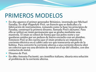 PRIMEROS MODELOS 
 En 1831 aparece el primer generador Británico, inventado por Michael 
Faraday. En 1836 Hippolyte Pixii, un francés que se dedicaba a la 
fabricación de instrumentos, tomando como la base los principios de 
Faraday, construyó la primera dinamo, llamada Pixii's dynamo. Para 
ello se utilizó un imán permanente que se giraba mediante una 
manivela. El imán se colocó de forma que sus polos norte y sur 
quedaran unidos por un pedazo de hierro envuelto con un alambre. 
Entonces Pixii se dio cuenta que el imán producía un impulso de 
corriente eléctrica en el cable cada vez que transcurría un polo de la 
bobina. Para convertir la corriente alterna a una corriente directa ideó 
un colector que era una división de metal en el eje del cilindro, con dos 
contactos de metal. 
 Dinamo de Pixii. 
 En 1860 Antonio Pacinotti, un científico italiano, idearía otra solución 
al problema de la corriente alterna. 
 