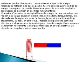 No sólo es posible obtener una corriente eléctrica a partir de energía mecánica de rotación sino que es posible hacerlo con cualquier otro tipo de energía como punto de partida. Desde este punto de vista más amplio,los generadores se clasifican en dos tipos fundamentales:Primarios: Convierten en energía eléctrica la energía de otra naturaleza que reciben o de la que disponen inicialmente, como alternadores,dinamos, etc.