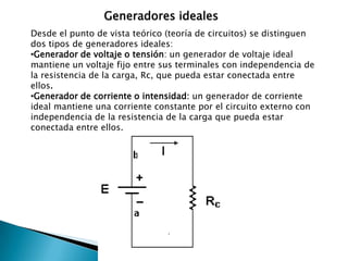 Secundarios: Entregan una parte de la energía eléctrica que han recibido previamente, es decir, en primer lugar reciben energía de una corriente eléctrica y la almacenan en forma de alguna clase de energía. Posteriormente, transforman nuevamente la energía almacenada en energía eléctrica. Un ejemplo son las pilas o baterías recargables.Generadores idealesDesde el punto de vista teórico (teoría de circuitos) se distinguen dos tipos de generadores ideales:Generador de voltaje o tensión: un generador de voltaje ideal mantiene un voltaje fijo entre sus terminales con independencia de la resistencia de la carga, Rc, que pueda estar conectada entre ellos.