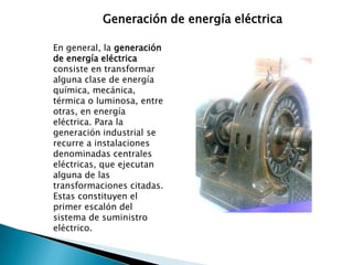 Generación de energía eléctricaEn general, la generación de energía eléctrica consiste en transformar alguna clase de energía química, mecánica, térmica o luminosa, entre otras, en energía eléctrica. Para la generación industrial se recurre a instalaciones denominadas centrales eléctricas, que ejecutan alguna de las transformaciones citadas. Estas constituyen el primer escalón del sistema de suministro eléctrico.