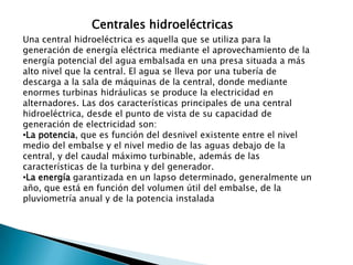 Centrales hidroeléctricasUna central hidroeléctrica es aquella que se utiliza para la generación de energía eléctrica mediante el aprovechamiento de la energía potencial del agua embalsada en una presa situada a más alto nivel que la central. El agua se lleva por una tubería de descarga a la sala de máquinas de la central, donde mediante enormes turbinas hidráulicas se produce la electricidad en alternadores. Las dos características principales de una central hidroeléctrica, desde el punto de vista de su capacidad de generación de electricidad son:La potencia, que es función del desnivel existente entre el nivel medio del embalse y el nivel medio de las aguas debajo de la central, y del caudal máximo turbinable, además de las características de la turbina y del generador.