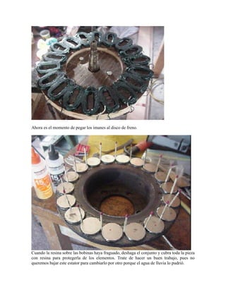 Ahora es el momento de pegar los imanes al disco de freno.
Cuando la resina sobre las bobinas haya fraguado, deshaga el conjunto y cubra toda la pieza
con resina para protegerla de los elementos. Trate de hacer un buen trabajo, pues no
queremos bajar este estator para cambiarlo por otro porque el agua de lluvia lo pudrió.
 