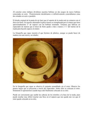 Al concluir estos trabajos dividimos nuestras bobinas en dos juegos de nueve bobinas
conectadas en serie. Posteriormente decidiríamos si definitivamente conectábamos estas
dos mitades en serie o paralelo.
El diseño original de la punta de eje hace que el soporte de la rueda esté en contacto con el
disco de freno. En nuestro alternador la placa trasera es reemplazada por el estator que tiene
aproximadamente 2” de espesor con las bobinas montadas. Tenemos que fabricar un
espaciador de manera que el disco de freno quede a más o menos 2 ½” del núcleo de la
rueda para hacerle espacio al estator.
La fotografía que sigue muestra el que hicimos de plástico, aunque se puede hacer de
madera con una sierra y un taladro.
En la fotografía que sigue se observa el conjunto ensamblado sin el rotor. Observe los
pernos largos que se proyectan a través del espaciador. Sobre ellos se colocará el rotor.
Solamente lo apretaremos cuando haya sido finalmente colocado en su sitio.
Puede ser conveniente que suelde las cabezas de los tornillos a la base de la rueda, pues
puede resultar muy difícil insertar una llave en el espacio que nos queda una vez que el
rotor quede colocado en su sitio.
 