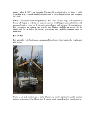 cuatro vueltas de 360° a su generador. Una vez allí no girará más y por tanto el cable
transmisor no se reventará si es holgadamente más largo que la guaya entorchada alrededor
del chasis.
Si Ud. Le coloca una cuerda a la parte trasera de la veleta y la deja colgar hasta una altura a
la que Ud. llega y la sostiene con un peso para que no aletee por causa del viento podrá
deshacer los giros excesivos de su equipo manualmente cada vez que ello sea necesario.
Este mecanismo es bastante más sencillo que fabricar escobillas de recolección de
electricidad. En este folleto discutimos y presentamos unas escobillas, si es que insiste en
fabricarlas.
Las pruebas
Este generador está funcionando. A seguidas le mostramos cómo hicimos las pruebas con
el prototipo:
Como se ve, está montado en la parte delantera de nuestra camioneta, donde tenemos
nuestros instrumentos. Era sólo cuestión de esperar un día tranquilo y observar qué ocurría.
 