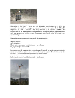 El arranque es algo “duro”. Pero lo hará con vientos de aproximadamente 18 KPH. Ya
arrancado y conectado en serie puede generar 10 amperios en vientos de 15 KPH, 20
amperios a 30 KPH, 35 amperios a 50KPH y alrededor de 60 amperios a 60 KPH. Se
pueden conectar las dos mitades de bobinas series de 9 bobinas cada una. La conexión en
serie le proporciona el máximo voltaje. En paralelo se obtiene la mitad del voltaje, pero
doble amperaje.
Hay varias maneras de aumentar la potencia de este alternador:
Mayores bobinas,
Mayores imanes,
Menor salto vacío de aire entre los imanes y las bobinas,
Un juego de aspas más eficiente.
Lo único costoso de este generador son sus imanes. Se trata de un tipo de imán de neodimio
que es sumamente poderoso para su tamaño. Entendemos que uno de estos imanes puede
ser hasta 10 veces más poderoso que otro de su mismo tamaño.
La fotografía muestra la unidad terminada y funcionando
.
 