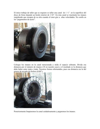 El único trabajo de taller que se requiere es tallar una canal de 1 ½” en la superficie del
disco de freno dejando un borde exterior de 1/16”. En ésta canal se insertarán los imanes
impidiendo que escapen de su sitio cuando el rotor gire a altas velocidades. No confíe en
los “pegamentos de acero”.
Coloque los imanes en la canal mencionada y mida el espacio sobrante. Divida esa
distancia por el número de imanes (18 en nuestro caso) y el resultado es la distancia que
debe haber entre imán e imán. Nosotros fuimos afortunados, pues esa distancia era la del
grueso de un palo de fósforo (0.08”).
Posteriormente limpiaremos la canal cuidadosamente y pegaremos los imanes.
 
