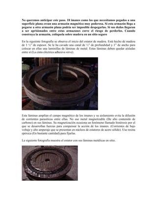 No queremos anticipar este paso. 18 imanes como los que necesitamos pegados a una
superficie plana crean una armazón magnética muy poderosa. Si esta armazón llega a
pegarse a otra armazón plana podría ser imposible despegarlas. Si sus dedos llegaran
a ser aprisionados entre estas armazones corre el riesgo de perderlos. Cuando
construya la armazón, colóquela sobre madera en un sitio seguro
En la siguiente fotografía se observa el inicio del estator de madera. Está hecho de madera
de 1 ½” de espesor. Se le ha cavado una canal de ½” de profundidad y 1” de ancho para
colocar en ellas una laminillas de láminas de metal. Estas láminas deben quedar aisladas
entre sí (La cinta eléctrica adhesiva sirve).
Esta láminas amplían el campo magnético de los imanes y su aislamiento evita la difusión
de corrientes parasíticas entre ellas. No use metal magnetizable (De alto contenido de
carbono) en sus láminas. Su magnetización ocasiona un fenómeno llamado histéresis por el
que se desarrollan fuerzas para compensar la acción de los imanes. (Corrientes de bajo
voltaje y alto amperaje que se presentan en núcleos de estatores de acero sólido). Use resina
epóxica (En bastante cantidad) para fijarlas.
La siguiente fotografía muestra el estator con sus láminas metálicas en sitio.
 