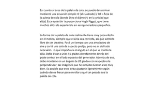 En cuanto al área de la paleta de cola, se puede determinar
mediante una ecuación simple: D (al cuadrado) / 40 = Área de
la paleta de cola (donde D es el diámetro en la unidad que
elija). Esta ecuación la proporciona Hugh Piggot, que tiene
muchos años de experiencia en aerogeneradores pequeños.
La forma de la paleta de cola realmente tiene muy poco efecto
en el molino, siempre que el área sea correcta, así que siéntete
libre de ser creativo. Pasé un tiempo con una amoladora de
aire y corté una cola de aspecto prolijo, pero no es del todo
necesario. Lo que importa es el ángulo en el que se monta la
cola. Debe estar a unos 45 grados directamente detrás del
poste central en el lado opuesto del generador. Además de eso,
debe montarse en un ángulo de 20 grados con respecto a la
perpendicular; las imágenes que he incluido ilustran esto muy
bien. Es posible que esto deba ajustarse ligeramente según
cuándo desee fresar para enrollar y qué tan pesada sea la
paleta de cola.
 