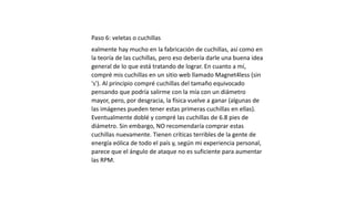 Paso 6: veletas o cuchillas
ealmente hay mucho en la fabricación de cuchillas, así como en
la teoría de las cuchillas, pero eso debería darle una buena idea
general de lo que está tratando de lograr. En cuanto a mí,
compré mis cuchillas en un sitio web llamado Magnet4less (sin
's'). Al principio compré cuchillas del tamaño equivocado
pensando que podría salirme con la mía con un diámetro
mayor, pero, por desgracia, la física vuelve a ganar (algunas de
las imágenes pueden tener estas primeras cuchillas en ellas).
Eventualmente doblé y compré las cuchillas de 6.8 pies de
diámetro. Sin embargo, NO recomendaría comprar estas
cuchillas nuevamente. Tienen críticas terribles de la gente de
energía eólica de todo el país y, según mi experiencia personal,
parece que el ángulo de ataque no es suficiente para aumentar
las RPM.
 