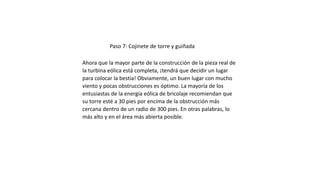 Paso 7: Cojinete de torre y guiñada
Ahora que la mayor parte de la construcción de la pieza real de
la turbina eólica está completa, ¡tendrá que decidir un lugar
para colocar la bestia! Obviamente, un buen lugar con mucho
viento y pocas obstrucciones es óptimo. La mayoría de los
entusiastas de la energía eólica de bricolaje recomiendan que
su torre esté a 30 pies por encima de la obstrucción más
cercana dentro de un radio de 300 pies. En otras palabras, lo
más alto y en el área más abierta posible.
 