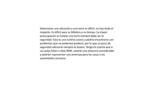Seleccionar una ubicación y una torre es difícil, no hay duda al
respecto. Es difícil para su billetera y su tiempo. La mayor
preocupación al instalar una torre siempre debe ser la
seguridad. Esta es una turbina casera y podría encontrarse con
problemas que no podemos predecir, por lo que un poco de
seguridad adicional siempre es bueno. Tenga en cuenta que si
sus palas fallan a altas RPM, volarán una distancia considerable
y podrían representar una amenaza para las casas o los
automóviles cercanos.
 