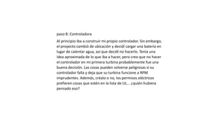 paso 8: Controladora
Al principio iba a construir mi propio controlador. Sin embargo,
el proyecto cambió de ubicación y decidí cargar una batería en
lugar de calentar agua, así que decidí no hacerlo. Tenía una
idea aproximada de lo que iba a hacer, pero creo que no hacer
el controlador en mi primera turbina probablemente fue una
buena decisión. Las cosas pueden volverse peligrosas si su
controlador falla y deja que su turbina funcione a RPM
imprudentes. Además, créalo o no, los permisos eléctricos
prefieren cosas que estén en la lista de UL... ¿quién hubiera
pensado eso?
 