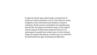 En lugar de calentar agua, decidí cargar una batería de 12
voltios que estaría conectada a una luz. Esto redujo los costos,
la logística y otras restricciones que facilitaron un poco la
instalación. Decidí usar dos controladores de carga/descarga
Xantrex C40. Uno regula la entrada de carga y el otro vigila el
nivel de carga de la batería para asegurarse de que no se
sobrecargue (no puede hacer ambas cosas al mismo tiempo).
Tengo una carga de descarga de 12 voltios que es un elemento
de calentamiento de agua, clasificado para 600 vatios.
 
