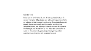 Paso 11: base
Dado que mi torre tenía 36 pies de alto y una estructura de
celosía triangular (18 pulgadas por lado), sabía que necesitaría
un tubo de sono grande para sostenerla. Después de buscar en
Google, leer y preguntarle a un instalador certificado de
aerogeneradores, me decidí por un tubo de sono de 2 pies de
diámetro y 6 pies de alto. No es una mala idea considerar el
suelo en el que cavarás, ya que algunos lugares pueden
necesitar más cimientos solo para estar seguro.
 