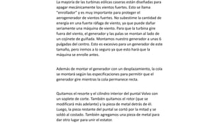 La mayoría de las turbinas eólicas caseras están diseñadas para
apagar mecánicamente los vientos fuertes. Esto se llama
"enrollador" y es muy importante para proteger el
aerogenerador de vientos fuertes. No subestime la cantidad de
energía en una fuerte ráfaga de viento, ya que puede dañar
seriamente una máquina de viento. Para que la turbina gire
fuera del viento, el generador y las palas se montan al lado de
un cojinete de guiñada. Montamos nuestro generador a unas 6
pulgadas del centro. Esto es excesivo para un generador de este
tamaño, pero iremos a lo seguro ya que esto hará que la
máquina se enrolle antes.
Además de montar el generador con un desplazamiento, la cola
se montará según las especificaciones para permitir que el
generador gire mientras la cola permanece recta.
Quitamos el resorte y el cilindro interior del puntal Volvo con
un soplete de corte. También quitamos el rotor (que se
modificará más adelante) y la pieza de metal detrás de él.
Luego, la pieza restante del puntal se cortó por la mitad y se
soldó al costado. También agregamos una pieza de metal para
dar otro lugar para unir el estator.
 
