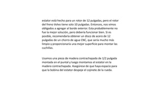 estator está hecho para un rotor de 12 pulgadas, pero el rotor
del freno Volvo tiene solo 10 pulgadas. Entonces, nos vimos
obligados a agregar al borde exterior. Esta probablemente no
fue la mejor solución, pero debería funcionar bien. Si es
posible, recomendaría obtener un disco de acero de 12
pulgadas de un chorro de agua CNC, que sería mucho más
limpio y proporcionaría una mejor superficie para montar las
cuchillas.
Usamos una pieza de madera contrachapada de 1/2 pulgada
montada en el puntal y luego montamos el estator en la
madera contrachapada. Asegúrese de que haya espacio para
que la bobina del estator despeje el cojinete de la rueda.
 