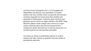 usé doce imanes rectangulares de 1 x 2 x 0,5 pulgadas de
Magnet4less.com (precios muy razonables). En la parte
posterior del rotor, también utilicé una placa de aluminio para
mantener separados los imanes (esta placa también está
disponible en Otherpower). Utilizamos epoxi resistente para
garantizar que los imanes no salgan volando a altas RPM. Tenga
MUCHO cuidado cuando coloque estos imanes en su lugar:
¡tienen suficiente poder para lesionarse gravemente o
romperse los dedos! Descubrí que un poco de precaución y un
martillo de goma eran herramientas invaluables.
Los imanes se colocan en polaridades alternas en la parte
posterior del rotor. Usamos un pequeño imán para probar la
polaridad de cada imán.
 