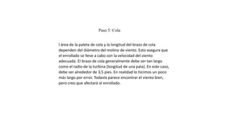 Paso 5: Cola
l área de la paleta de cola y la longitud del brazo de cola
dependen del diámetro del molino de viento. Esto asegura que
el enrollado se lleve a cabo con la velocidad del viento
adecuada. El brazo de cola generalmente debe ser tan largo
como el radio de la turbina (longitud de una pala). En este caso,
debe ser alrededor de 3,5 pies. En realidad lo hicimos un poco
más largo por error. Todavía parece encontrar el viento bien,
pero creo que afectará al enrollado.
 