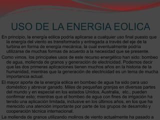 USO DE LA ENERGIA EOLICA
En principio, la energía eólica podría aplicarse a cualquier uso final puesto que
la energía del viento es transformada y entregada a través del eje de la
turbina en forma de energía mecánica, la cual eventualmente podría
utilizarse de muchas formas de acuerdo a la necesidad que se presente.
Como vimos, los principales usos de este recurso energético han sido: bombeo
de agua, molienda de granos y generación de electricidad. Podemos decir
que las dos primeras aplicaciones tienen muchos años en la historia de la
humanidad, mientras que la generación de electricidad es un tema de mucha
importancia actual.
El mayor aporte de la energía eólica en bombeo de agua ha sido para uso
doméstico y abrevar ganado. Miles de pequeñas granjas en diversas partes
del mundo y en especial en los estados Unidos, Australia, etc., pueden
confirmar esto; mientras que el bombeo de agua con fines de irrigación ha
tenido una aplicación limitada, inclusive en los últimos años, en los que ha
merecido una atención importante por parte de los grupos de desarrollo y
cooperación técnica internacional.
La molienda de granos utilizando molinos de viento actualmente ha pasado a
 