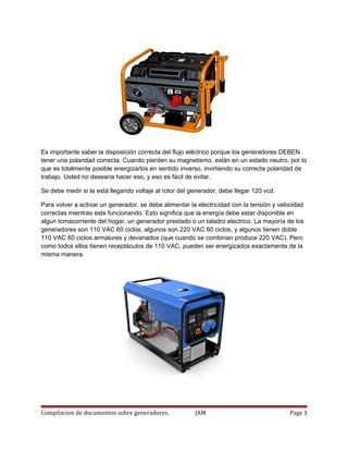 Es importante saber la disposición correcta del flujo eléctrico porque los generadores DEBEN
tener una polaridad correcta. Cuando pierden su magnetismo, están en un estado neutro, por lo
que es totalmente posible energizarlos en sentido inverso, invirtiendo su correcta polaridad de
trabajo. Usted no desearia hacer eso, y eso es fácil de evitar.
Se debe medir si te está llegando voltaje al rotor del generador, debe llegar 120 vcd.
Para volver a activar un generador, se debe alimentar la electricidad con la tensión y velocidad
correctas mientras este funcionando. Esto significa que la energía debe estar disponible en
algun tomacorriente del hogar, un generador prestado o un taladro electrico. La mayoría de los
generadores son 110 VAC 60 ciclos, algunos son 220 VAC 60 ciclos, y algunos tienen doble
110 VAC 60 ciclos armatures y devanados (que cuando se combinan produce 220 VAC). Pero
como todos ellos tienen receptáculos de 110 VAC, pueden ser energizados exactamente de la
misma manera.
Compilacion de documentos sobre generadores. JAM Page 3
 