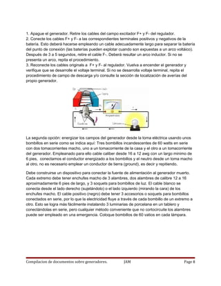 1. Apague el generador. Retire los cables del campo excitador F+ y F- del regulador.
2. Conecte los cables F+ y F- a las correspondientes terminales positivos y negativos de la
batería. Esto deberá hacerse empleando un cable adecuadamente largo para separar la batería
del punto de conexión (las baterías pueden explotar cuando son expuestas a un arco voltáico).
Después de 3 a 5 segundos, retire el cable F-. Deberá resultar un arco inductor. Si no se
presenta un arco, repita el procedimiento.
3. Reconecte los cables originals a F+ y F- al regulador. Vuelva a encender el generador y
verifique que se desarrolle el voltaje terminal. Si no se desarrolla voltaje terminal, repita el
procedimiento de campo de descarga y/o consulte la sección de localización de averías del
propio generador.
La segunda opción: energizar los campos del generador desde la toma eléctrica usando unos
bombillos en serie como se indica aquí: Tres bombillos incandescentes de 60 watts en serie
con dos tomacorrientes macho, uno a un tomacorriente de la casa y el otro a un tomacorriente
del generador. Empleanado para ello cable caliber desde 16 a 12 awg con un largo minimo de
6 pies, conectamos el conductor energizado a los bombillos y el neutro desde un toma macho
al otro, no es necesario emplear un conductor de tierra (ground), es decir y repitiendo,
Debe construirse un dispositivo para conectar la fuente de alimentación al generador muerto.
Cada extremo debe tener enchufes macho de 3 alambres, dos alambres de calibre 12 a 16
aproximadamente 6 pies de largo, y 3 soquets para bombillos de luz. El cable blanco se
conecta desde el lado derecho (sujetándolo) o el lado izquierdo (mirando la cara) de los
enchufes macho. El cable positivo (negro) debe tener 3 accesorios o soquets para bombillos
conectados en serie, por lo que la electricidad fluye a través de cada bombillo de un extremo a
otro. Esto se logra más fácilmente instalando 3 luminarias de porcelana en un tablero y
conectándolas en serie, pero cualquier método conveniente que no cortocircuite los alambres
puede ser empleado en una emergencia. Coloque bombillos de 60 vatios en cada lámpara.
Compilacion de documentos sobre generadores. JAM Page 8
 