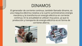 DINAMOS
El generador de corriente continua, también llamado dinamo, es
una máquina eléctrica rotativa a la cual le suministramos energía
mecánica y la transforma en energía eléctrica en corriente
continua. En la actualidad se utilizan muy poco, ya que la
producción y transporte de energía eléctrica es en forma de
corriente alterna.
 