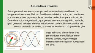 +Generadores trifasicos
Estos generadores en su principio de funcionamiento no difieren de
los generadores monofásicos. Su diferencia básica radica, en que tienen
por lo menos tres zapatas polares dotadas de bobinas para la inducción.
Cuando el rotor magnetizado, que genera un campo magnético variable,
gira, generará voltajes alternos inducidos en cada bobina separados en
tiempo un tercio de vuelta, o lo que es lo mismo 120 grados de giro.
Algo así como si existieran tres
generadores monofásicos en un
mismo cuerpo, cuyos voltajes
instantáneos se separan 120 grados
del giro.
 