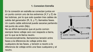 1. Conexion Estrella
En la conexión en estrella se conectan juntos en
un punto común uno de los extremos (X,Y y Z) de
las bobinas, por lo que solo quedan tres cables de
salida del generador (R, S, y T), llamados fases.
Un cuarto cable adicional puede sacarse partiendo
del punto de unión (Mp).
No es difícil demostrar que el punto común
siempre tiene voltaje cero con respecto a tierra,
por lo que se le llama neutro.
Convencionalmente, llamaremos tensión entre
fases a la diferencia de voltaje entre dos
cualquiera de las fases, y tensión a neutro a la
diferencia de voltaje entre una fase cualquiera y el
neutro.
 