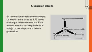 1. Conexion Estrella
En la conexión estrella se cumple que:
La tensión entre fases es 1.73 veces
mayor que la tensión a neutro. Esta
tensión a neutro sería equivalente al
voltaje producido por cada bobina
generadora
 