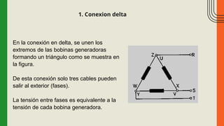 1. Conexion delta
En la conexión en delta, se unen los
extremos de las bobinas generadoras
formando un triángulo como se muestra en
la figura.
De esta conexión solo tres cables pueden
salir al exterior (fases).
La tensión entre fases es equivalente a la
tensión de cada bobina generadora.
 