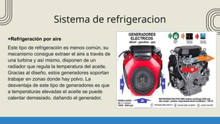 Sistema de refrigeracion
+Refrigeración por aire
Este tipo de refrigeración es menos común, su
mecanismo consigue extraer el aire a través de
una turbina y así mismo, disponen de un
radiador que regula la temperatura del aceite.
Gracias al diseño, estos generadores soportan
trabajar en zonas donde hay polvo. La
desventaja de este tipo de generadores es que
a temperaturas elevadas el aceite se puede
calentar demasiado, dañando el generador.
 