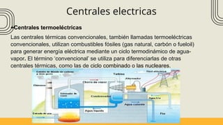 Centrales electricas
+Centrales termoeléctricas
Las centrales térmicas convencionales, también llamadas termoeléctricas
convencionales, utilizan combustibles fósiles (gas natural, carbón o fueloil)
para generar energía eléctrica mediante un ciclo termodinámico de agua-
vapor. El término ‘convencional’ se utiliza para diferenciarlas de otras
centrales térmicas, como las de ciclo combinado o las nucleares.
 